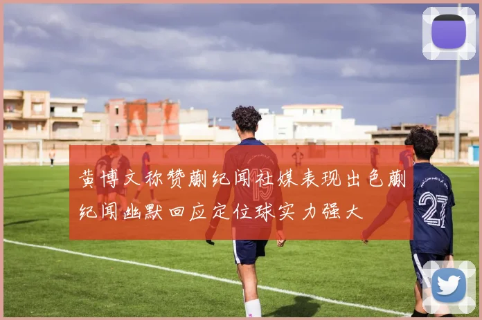 黄博文称赞蒯纪闻社媒表现出色蒯纪闻幽默回应定位球实力强大