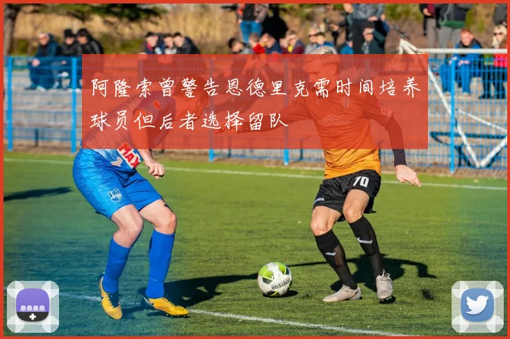 阿隆索曾警告恩德里克需时间培养球员但后者选择留队