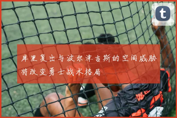 库里复出与波尔津吉斯的空间威胁将改变勇士战术格局