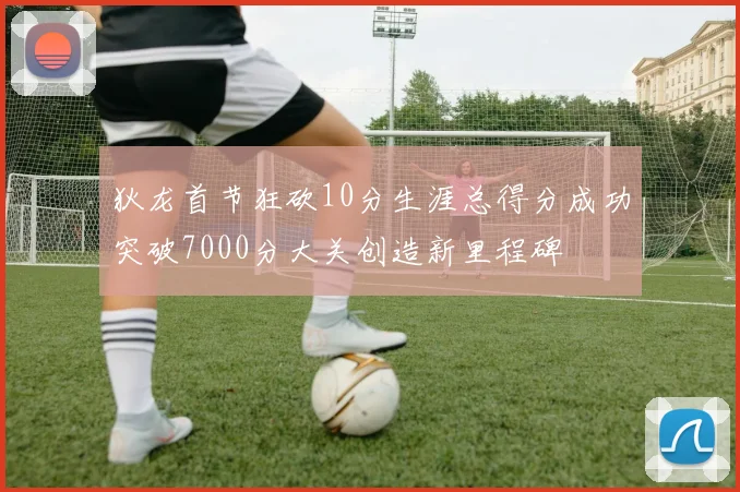 狄龙首节狂砍10分生涯总得分成功突破7000分大关创造新里程碑