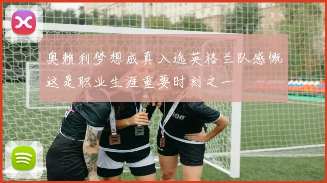 奥赖利梦想成真入选英格兰队感慨这是职业生涯重要时刻之一