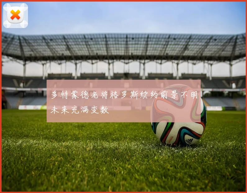 多特蒙德老将格罗斯续约前景不明未来充满变数