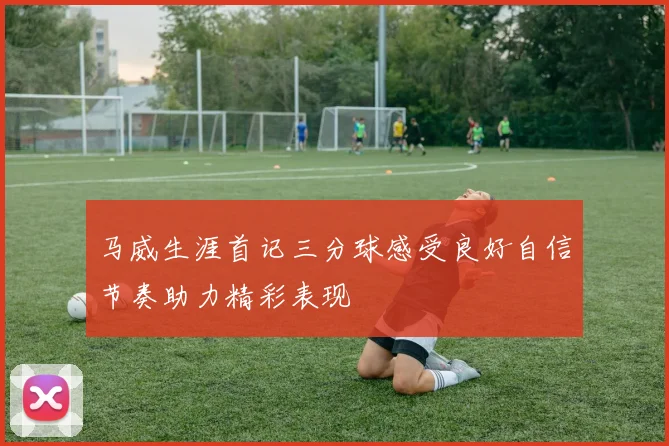马威生涯首记三分球感受良好自信节奏助力精彩表现