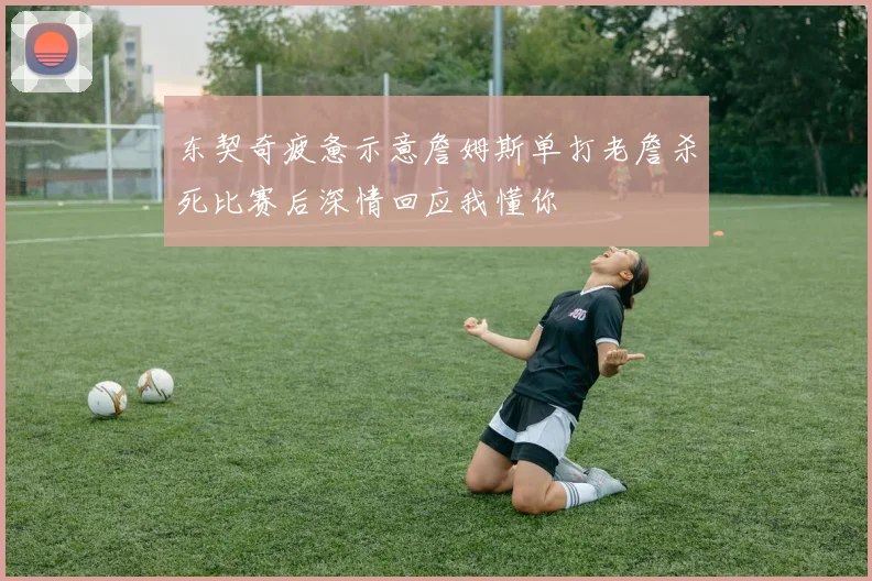 东契奇疲惫示意詹姆斯单打老詹杀死比赛后深情回应我懂你