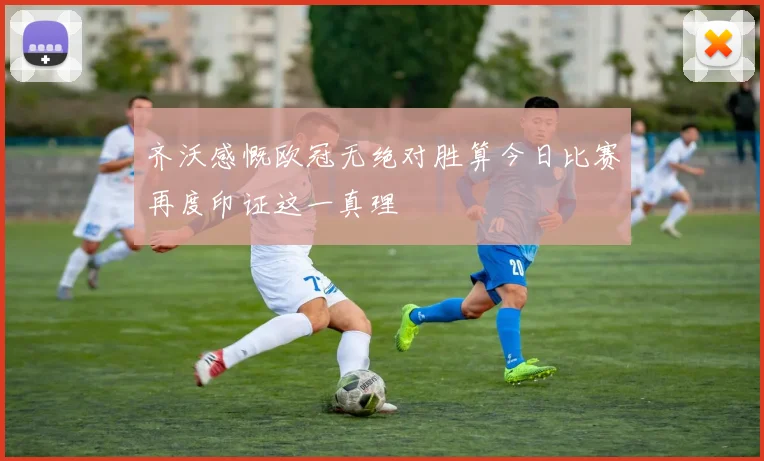 齐沃感慨欧冠无绝对胜算今日比赛再度印证这一真理