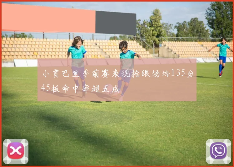 小贾巴里季前赛表现抢眼场均135分45板命中率超五成