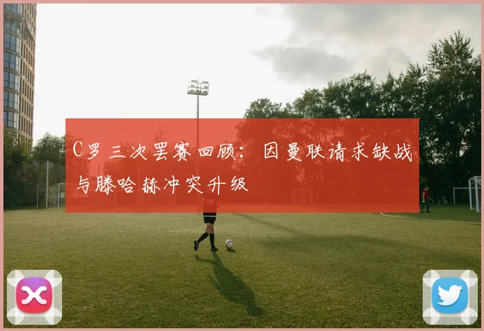 C罗三次罢赛回顾：因曼联请求缺战与滕哈赫冲突升级