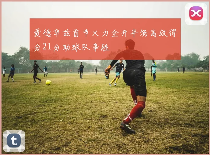 爱德华兹首节火力全开半场高效得分21分助球队争胜