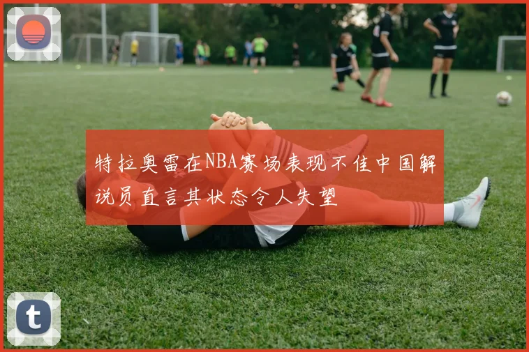 特拉奥雷在NBA赛场表现不佳中国解说员直言其状态令人失望
