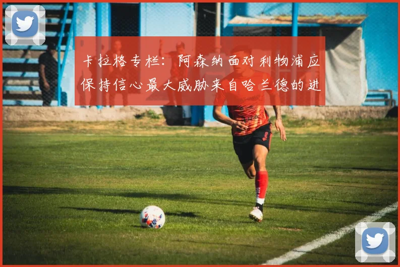 卡拉格专栏：阿森纳面对利物浦应保持信心最大威胁来自哈兰德的进攻能力