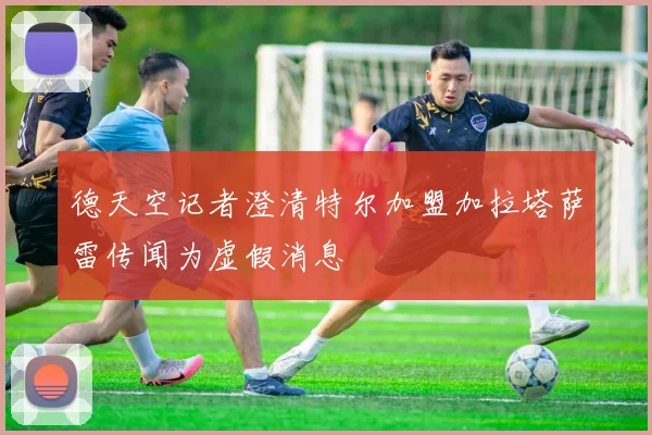 德天空记者澄清特尔加盟加拉塔萨雷传闻为虚假消息