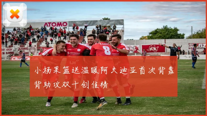 小杨果篮送温暖阿夫迪亚首次背靠背助攻双十创佳绩