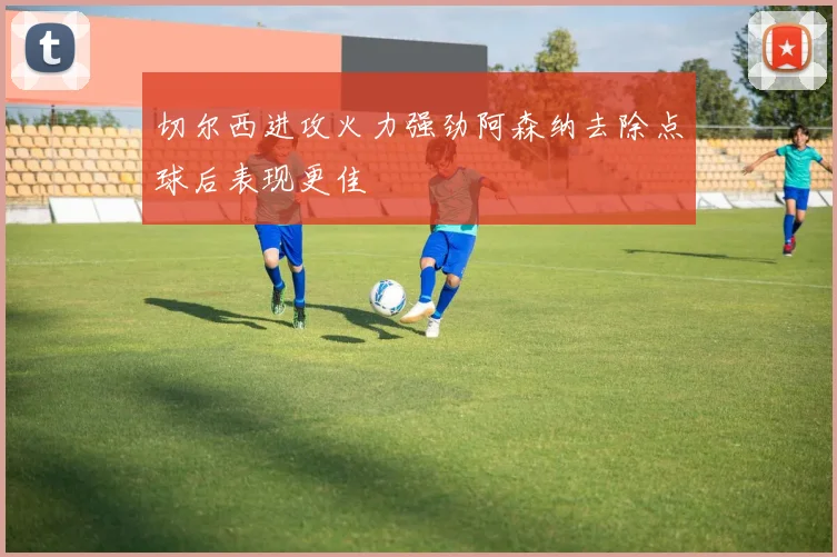 切尔西进攻火力强劲阿森纳去除点球后表现更佳