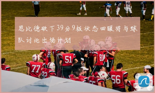 恩比德砍下39分9板状态回暖将与球队讨论出场计划