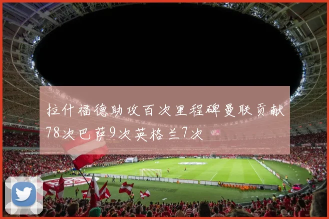 拉什福德助攻百次里程碑曼联贡献78次巴萨9次英格兰7次