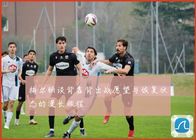 梅尔顿谈背靠背出战愿望与恢复状态的漫长旅程