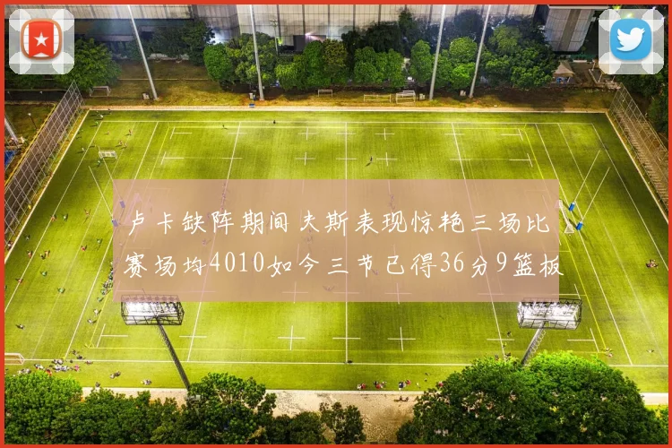 卢卡缺阵期间夫斯表现惊艳三场比赛场均4010如今三节已得36分9篮板