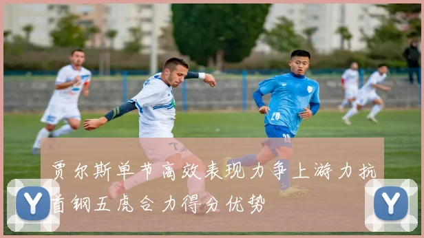 贾尔斯单节高效表现力争上游力抗首钢五虎合力得分优势
