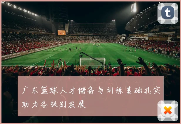 广东篮球人才储备与训练基础扎实助力各级别发展