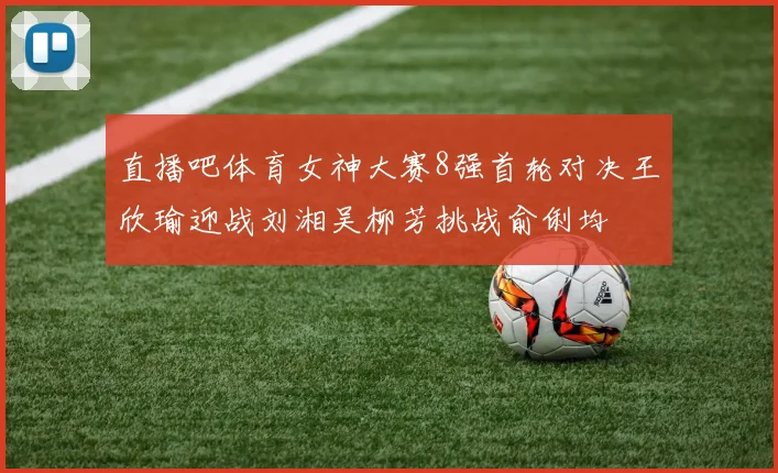 直播吧体育女神大赛8强首轮对决王欣瑜迎战刘湘吴柳芳挑战俞俐均