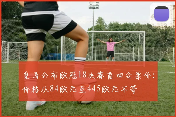 皇马公布欧冠18决赛首回合票价：价格从84欧元至445欧元不等
