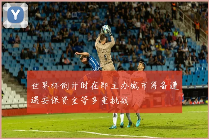 世界杯倒计时在即主办城市筹备遭遇安保资金等多重挑战