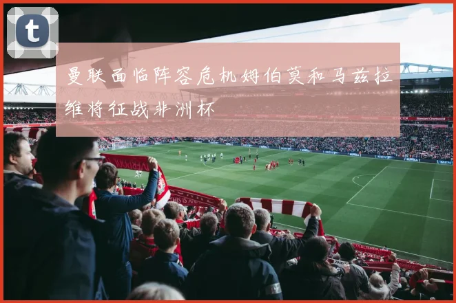 曼联面临阵容危机姆伯莫和马兹拉维将征战非洲杯