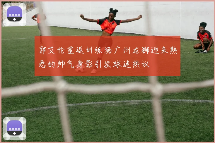 郭艾伦重返训练场广州龙狮迎来熟悉的帅气身影引发球迷热议
