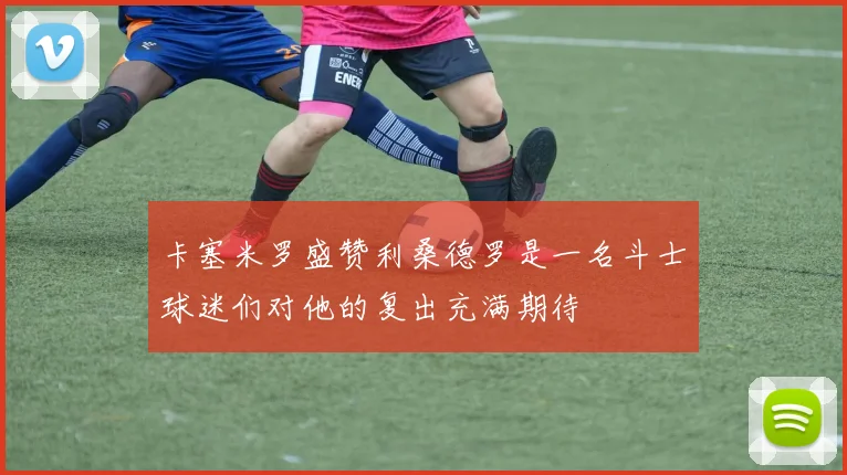 卡塞米罗盛赞利桑德罗是一名斗士球迷们对他的复出充满期待