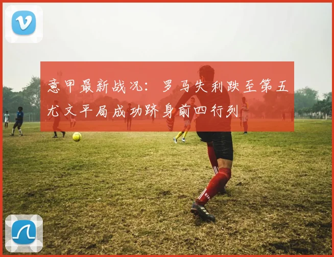 意甲最新战况：罗马失利跌至第五尤文平局成功跻身前四行列