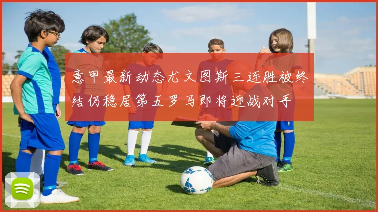 意甲最新动态尤文图斯三连胜被终结仍稳居第五罗马即将迎战对手